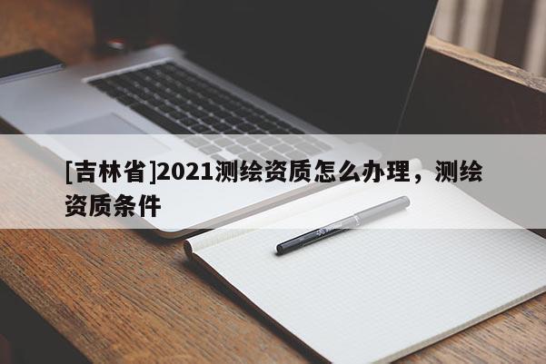 [吉林省]2021測(cè)繪資質(zhì)怎么辦理，測(cè)繪資質(zhì)條件