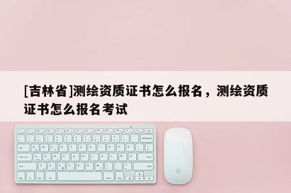 [吉林省]測繪資質證書怎么報名，測繪資質證書怎么報名考試