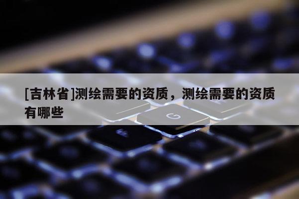 [吉林省]測繪需要的資質(zhì)，測繪需要的資質(zhì)有哪些