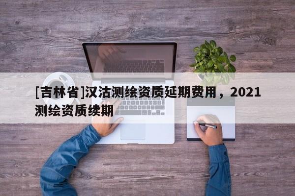 [吉林省]漢沽測繪資質(zhì)延期費用，2021測繪資質(zhì)續(xù)期