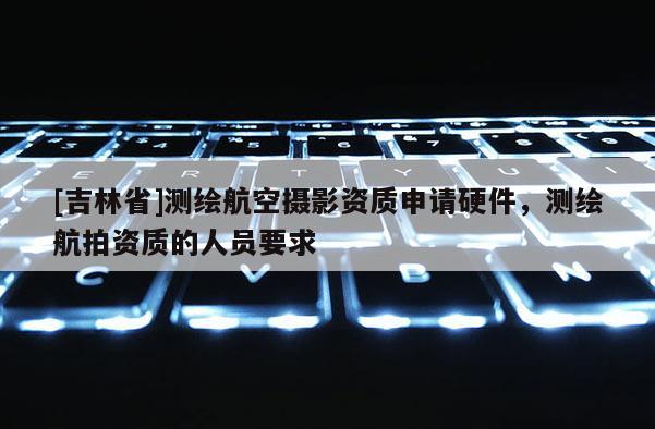 [吉林省]測繪航空攝影資質申請硬件，測繪航拍資質的人員要求