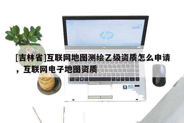 [吉林省]互聯網地圖測繪乙級資質怎么申請，互聯網電子地圖資質