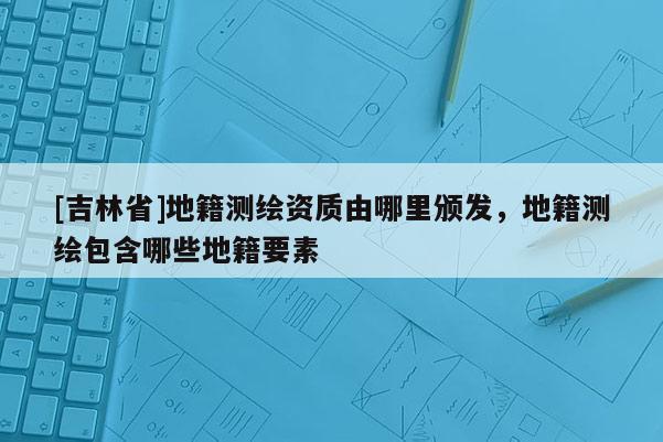 [吉林省]地籍測繪資質(zhì)由哪里頒發(fā)，地籍測繪包含哪些地籍要素