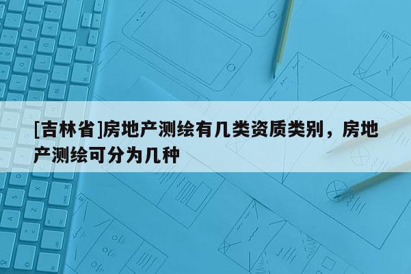[吉林省]房地產測繪有幾類資質類別，房地產測繪可分為幾種