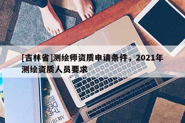 [吉林省]測繪師資質(zhì)申請(qǐng)條件，2021年測繪資質(zhì)人員要求