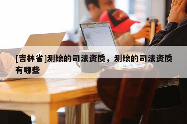 [吉林省]測繪的司法資質，測繪的司法資質有哪些