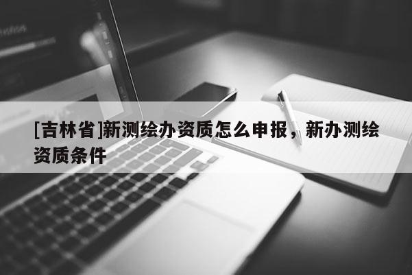 [吉林省]新測繪辦資質怎么申報，新辦測繪資質條件