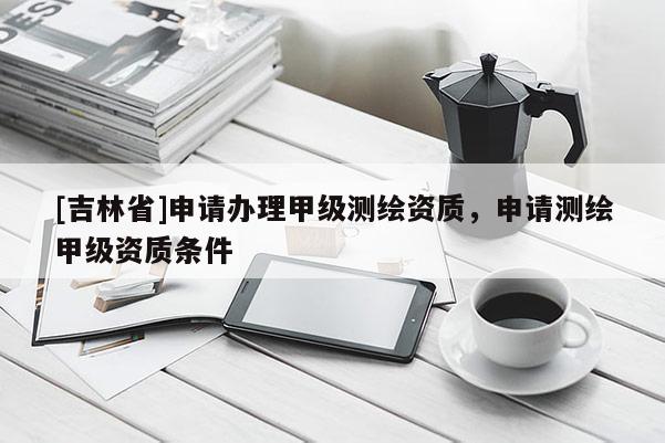 [吉林省]申請辦理甲級測繪資質，申請測繪甲級資質條件