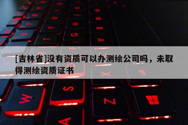 [吉林省]沒有資質可以辦測繪公司嗎，未取得測繪資質證書