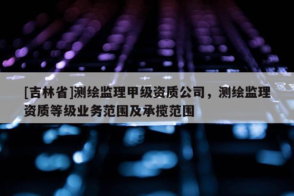 [吉林省]測繪監(jiān)理甲級資質(zhì)公司，測繪監(jiān)理資質(zhì)等級業(yè)務(wù)范圍及承攬范圍