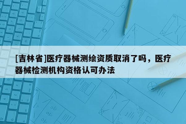 [吉林省]醫療器械測繪資質取消了嗎，醫療器械檢測機構資格認可辦法