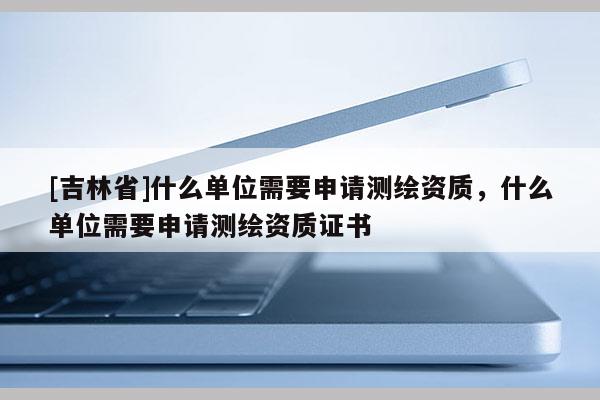 [吉林省]什么單位需要申請測繪資質，什么單位需要申請測繪資質證書