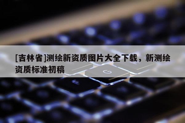 [吉林省]測繪新資質圖片大全下載，新測繪資質標準初稿
