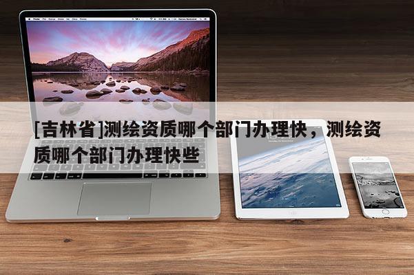 [吉林省]測(cè)繪資質(zhì)哪個(gè)部門辦理快，測(cè)繪資質(zhì)哪個(gè)部門辦理快些