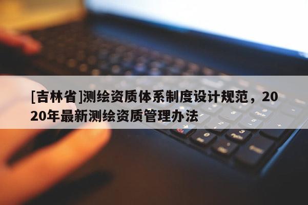 [吉林省]測(cè)繪資質(zhì)體系制度設(shè)計(jì)規(guī)范，2020年最新測(cè)繪資質(zhì)管理辦法