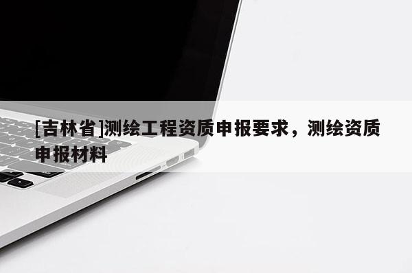 [吉林省]測繪工程資質申報要求，測繪資質申報材料