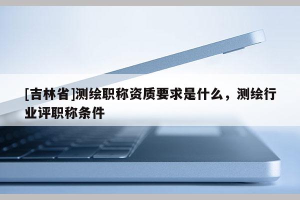 [吉林省]測繪職稱資質要求是什么，測繪行業評職稱條件