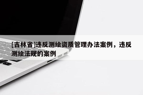 [吉林省]違反測繪資質管理辦法案例，違反測繪法規的案例