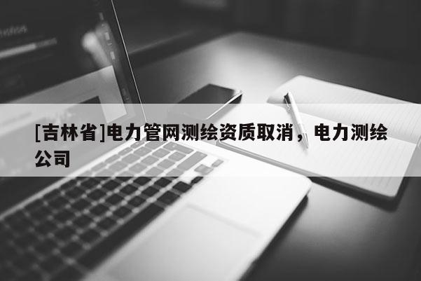 [吉林省]電力管網(wǎng)測繪資質(zhì)取消，電力測繪公司