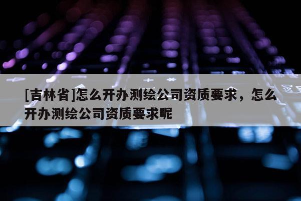[吉林省]怎么開辦測繪公司資質要求，怎么開辦測繪公司資質要求呢