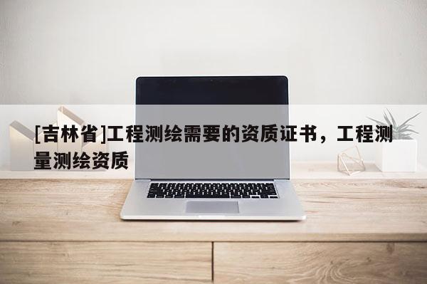 [吉林省]工程測繪需要的資質(zhì)證書，工程測量測繪資質(zhì)