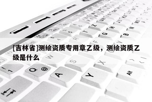 [吉林省]測繪資質專用章乙級，測繪資質乙級是什么