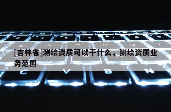 [吉林省]測繪資質可以干什么，測繪資質業務范圍