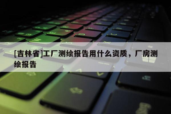 [吉林省]工廠測繪報告用什么資質，廠房測繪報告