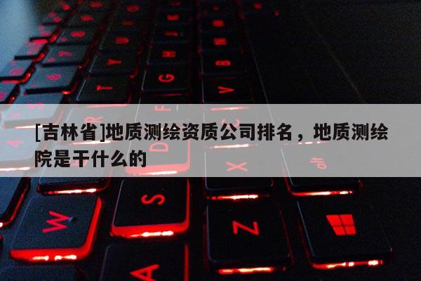 [吉林省]地質測繪資質公司排名，地質測繪院是干什么的