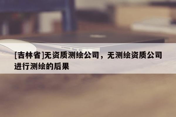 [吉林省]無資質測繪公司，無測繪資質公司進行測繪的后果