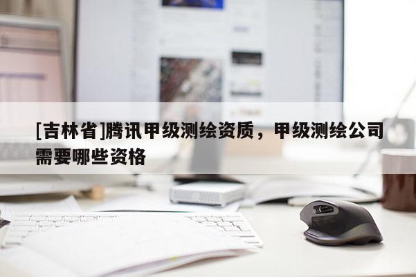 [吉林省]騰訊甲級測繪資質，甲級測繪公司需要哪些資格