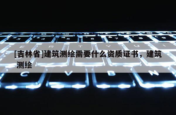 [吉林省]建筑測繪需要什么資質(zhì)證書，建筑 測繪