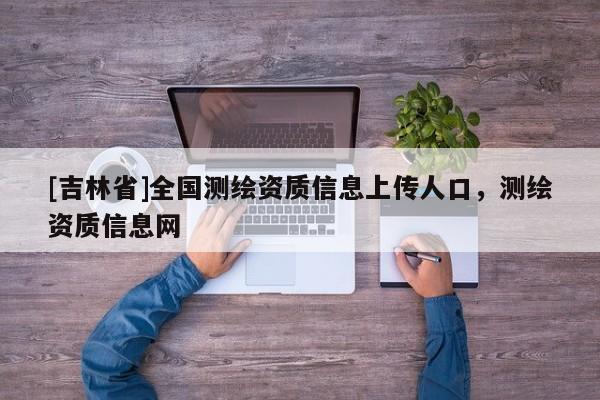 [吉林省]全國測繪資質信息上傳人口，測繪資質信息網