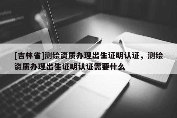 [吉林省]測繪資質辦理出生證明認證，測繪資質辦理出生證明認證需要什么