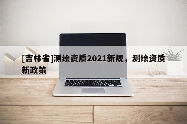 [吉林省]測繪資質2021新規，測繪資質新政策