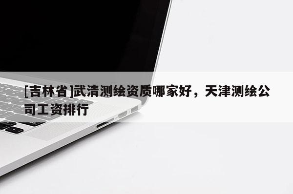 [吉林省]武清測繪資質哪家好，天津測繪公司工資排行