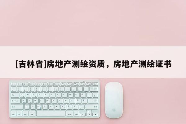 [吉林省]房地產(chǎn)測繪資質(zhì)，房地產(chǎn)測繪證書