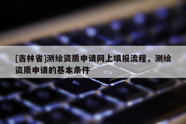 [吉林省]測繪資質申請網上填報流程，測繪資質申請的基本條件