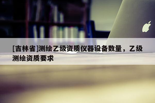 [吉林省]測繪乙級資質儀器設備數量，乙級測繪資質要求