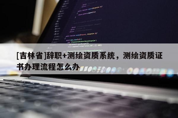 [吉林省]辭職+測繪資質系統，測繪資質證書辦理流程怎么辦