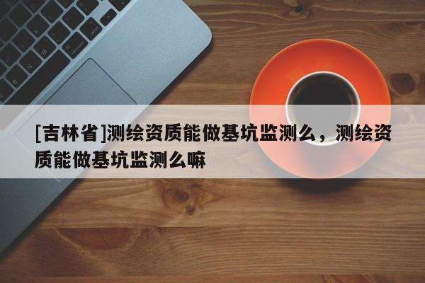 [吉林省]測(cè)繪資質(zhì)能做基坑監(jiān)測(cè)么，測(cè)繪資質(zhì)能做基坑監(jiān)測(cè)么嘛