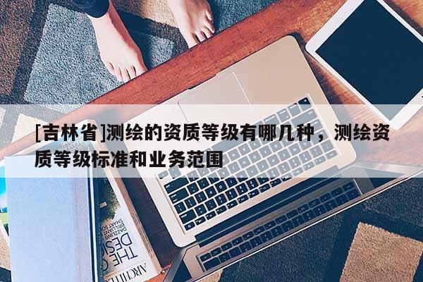 [吉林省]測繪的資質等級有哪幾種，測繪資質等級標準和業務范圍