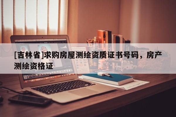 [吉林省]求購房屋測繪資質證書號碼，房產測繪資格證