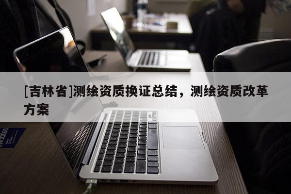 [吉林省]測繪資質換證總結，測繪資質改革方案