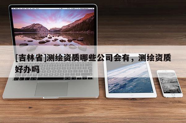 [吉林省]測繪資質哪些公司會有，測繪資質好辦嗎