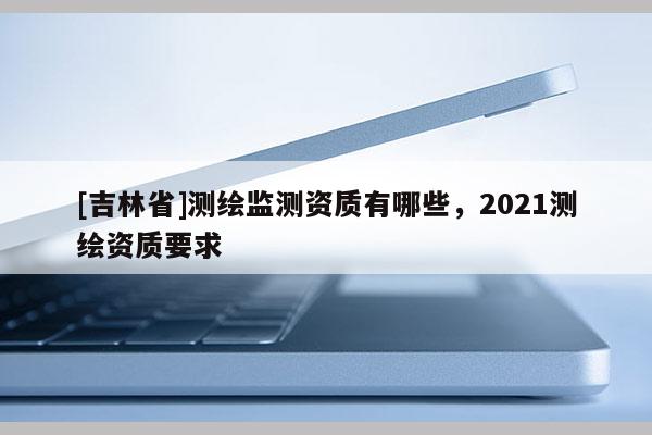 [吉林省]測繪監測資質有哪些，2021測繪資質要求