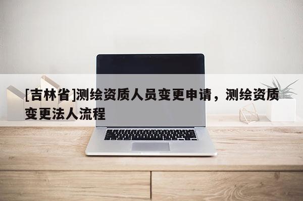 [吉林省]測繪資質人員變更申請，測繪資質變更法人流程
