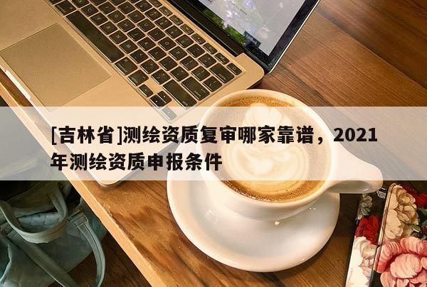 [吉林省]測繪資質復審哪家靠譜，2021年測繪資質申報條件