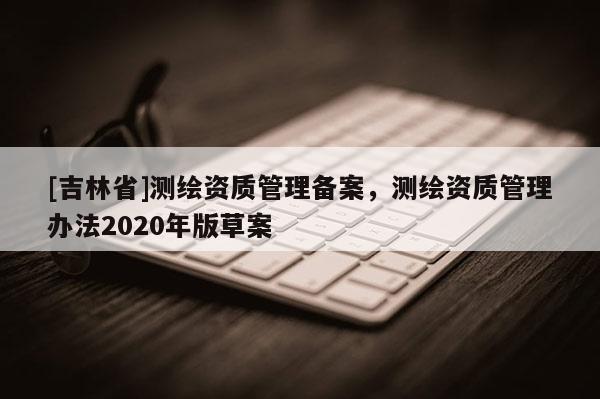 [吉林省]測繪資質管理備案，測繪資質管理辦法2020年版草案