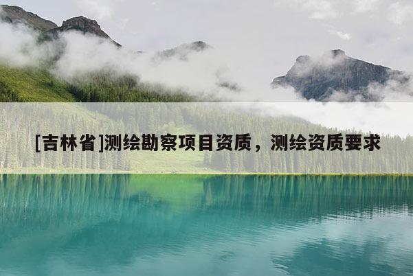 [吉林省]測(cè)繪勘察項(xiàng)目資質(zhì)，測(cè)繪資質(zhì)要求